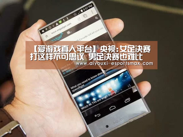 【爱游戏真人平台】央视:女足决赛打这样不可思议 男足决赛也难比(图1) 爱游戏体育竞猜